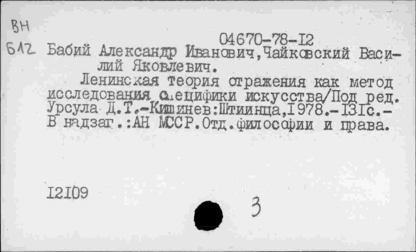 ﻿№
Б Аг
г А «• А	«	04 670-78-12
Бабии Александр Иванович, Чайксвский Васи-
лий Яковлевич.
Ленинская теория отражения как метод исследованият специфики искусства/Под ред. Урсула Д.Т»-Кишинев:Штиинца,1978.- 131с.-В надзаг.:АН ЮС Р. Отд. философии и црава.
12109
* 3